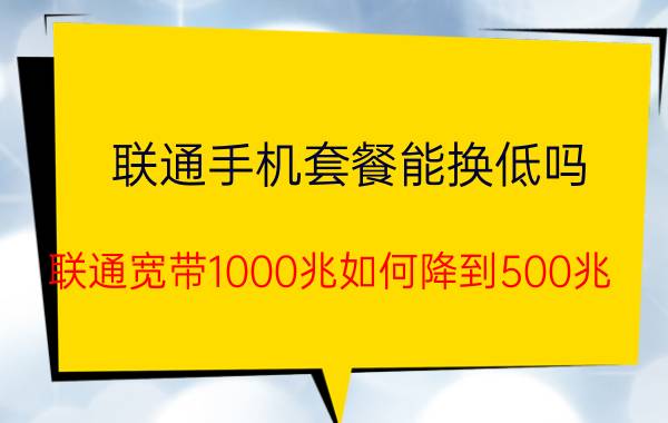 联通手机套餐能换低吗 联通宽带1000兆如何降到500兆？